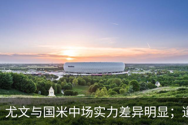 尤文与国米中场实力差异明显；道格拉斯-路易斯观察与移动需改进